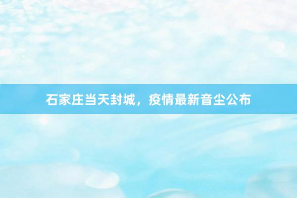 石家庄当天封城，疫情最新音尘公布